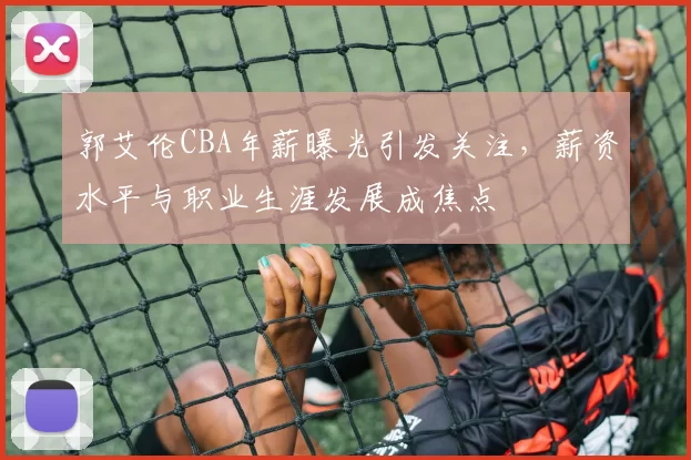 郭艾伦CBA年薪曝光引发关注，薪资水平与职业生涯发展成焦点