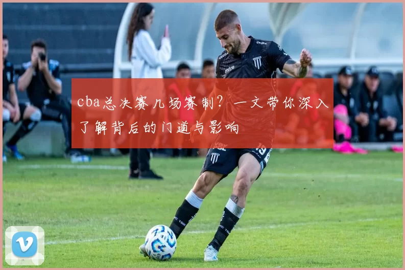 cba总决赛几场赛制？一文带你深入了解背后的门道与影响