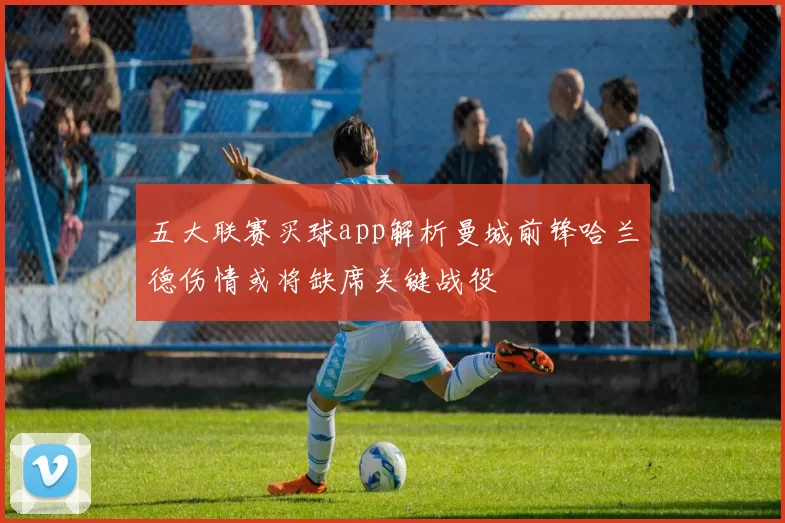 五大联赛买球app解析曼城前锋哈兰德伤情或将缺席关键战役