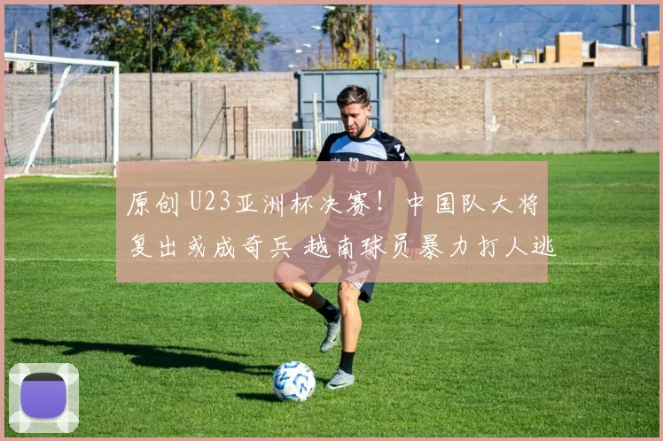 原创 U23亚洲杯决赛!中国队大将复出或成奇兵 越南球员暴力打人逃重罚