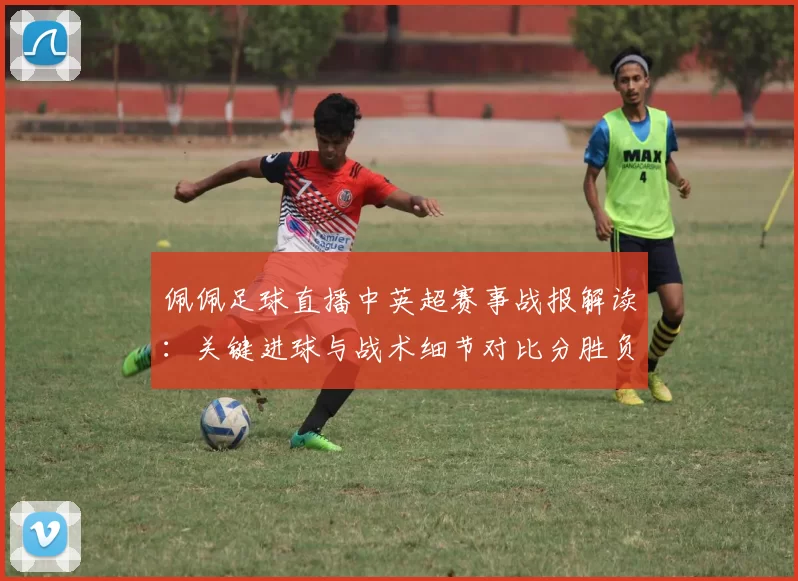 佩佩足球直播中英超赛事战报解读：关键进球与战术细节对比分胜负影响