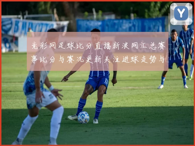 竞彩网足球比分直播新浪网汇总赛事比分与赛况更新关注进球走势与关键时间点