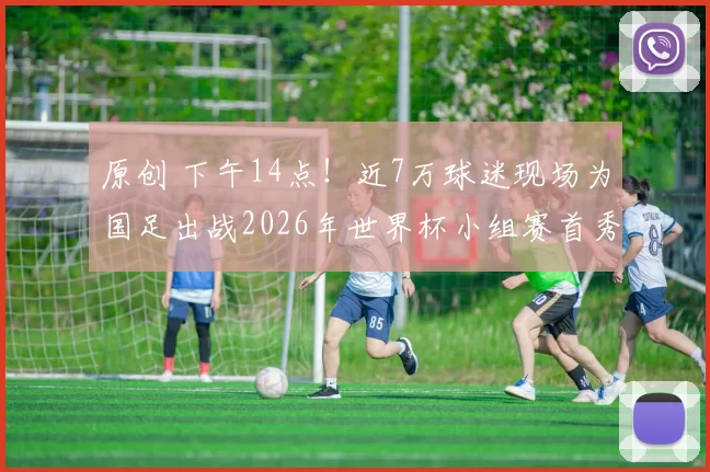 原创 下午14点！近7万球迷现场为国足出战2026年世界杯小组赛首秀踢巴西，被辟谣