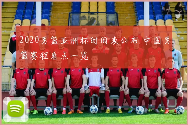 2020男篮亚洲杯时间表公布 中国男篮赛程看点一览