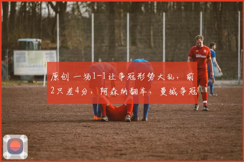 原创 一场1-1让争冠形势大乱，前2只差4分，阿森纳翻车，曼城争冠有戏