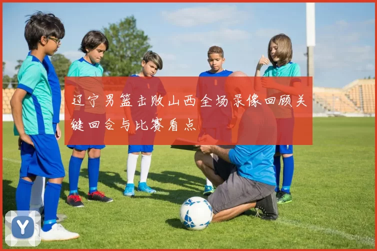 辽宁男篮击败山西全场录像回顾关键回合与比赛看点