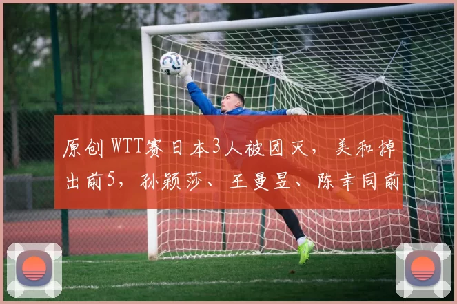 原创 WTT赛日本3人被团灭，美和掉出前5，孙颖莎、王曼昱、陈幸同前3