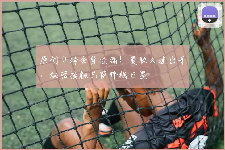 原创 0 转会费捡漏！曼联火速出手，秘密接触巴萨锋线巨星