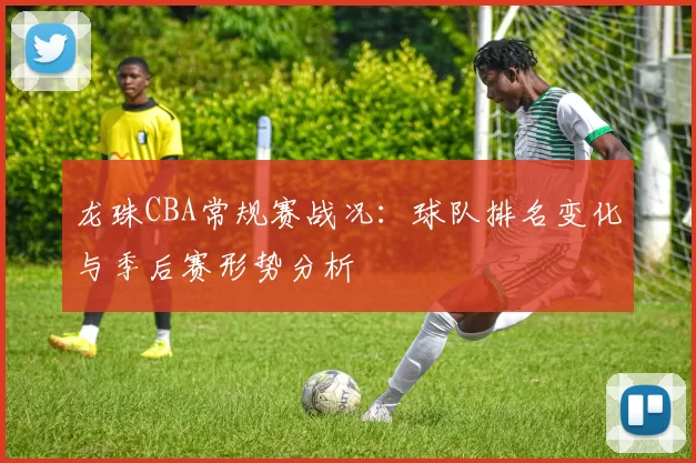 龙珠CBA常规赛战况：球队排名变化与季后赛形势分析