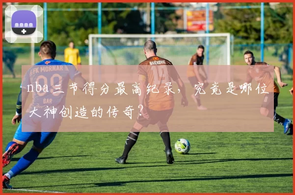nba三节得分最高纪录，究竟是哪位大神创造的传奇？