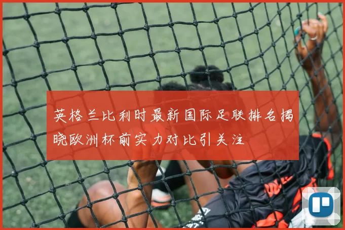 英格兰比利时最新国际足联排名揭晓欧洲杯前实力对比引关注