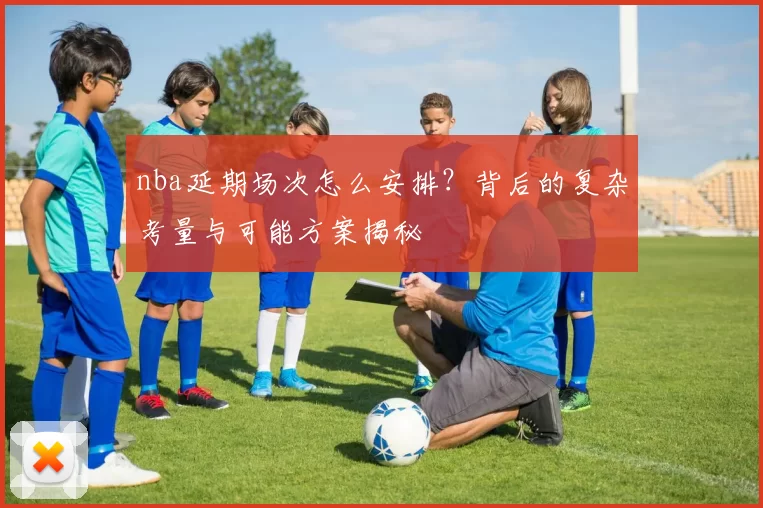 nba延期场次怎么安排？背后的复杂考量与可能方案揭秘