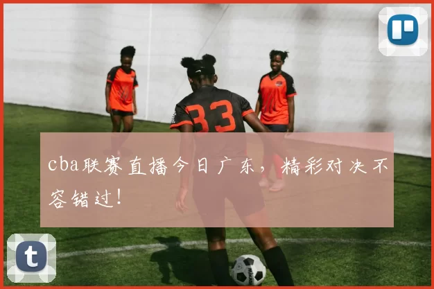 cba联赛直播今日广东，精彩对决不容错过！