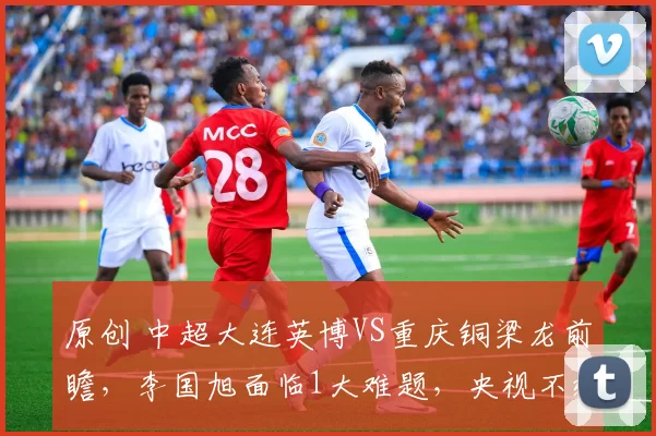 原创 中超大连英博VS重庆铜梁龙前瞻，李国旭面临1大难题，央视不转，2大平台直播