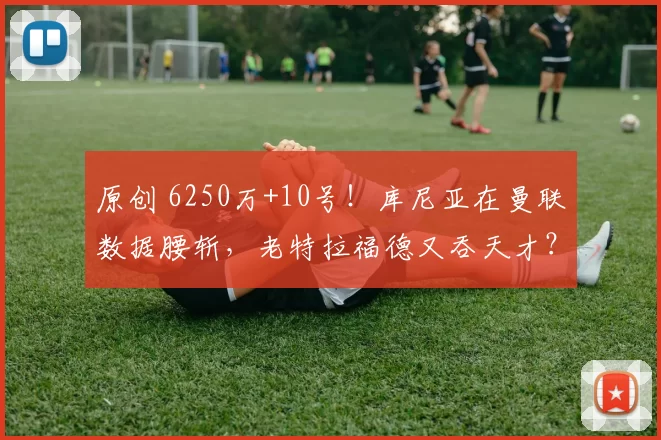 原创 6250万+10号！库尼亚在曼联数据腰斩，老特拉福德又吞天才？