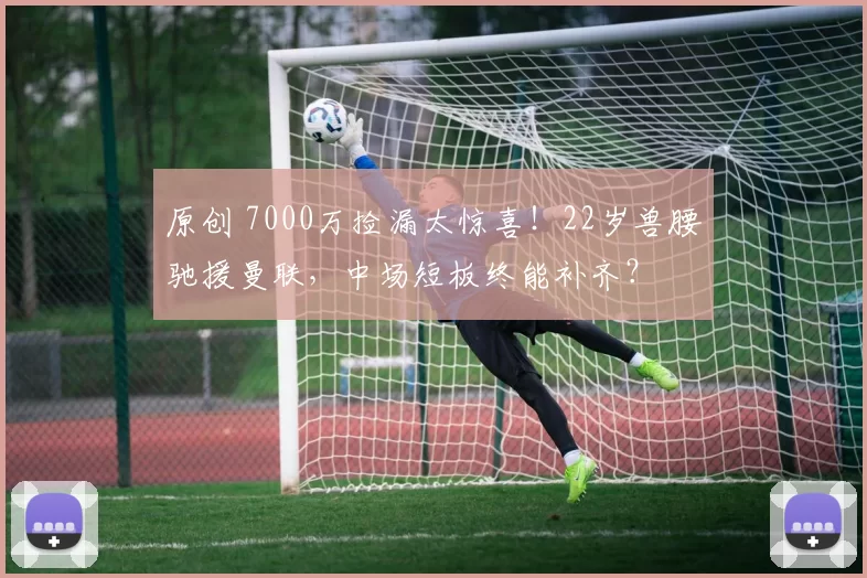 原创 7000万捡漏太惊喜！22岁兽腰驰援曼联，中场短板终能补齐？