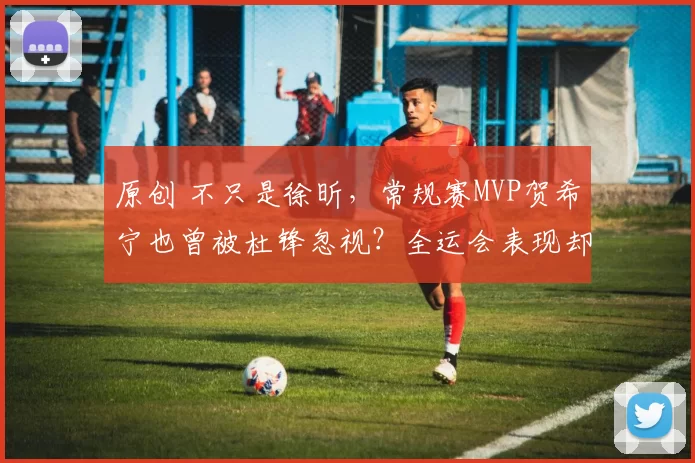 原创 不只是徐昕，常规赛MVP贺希宁也曾被杜锋忽视？全运会表现却低于王睿泽