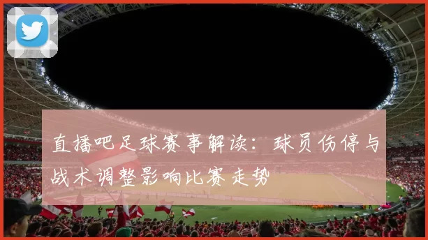 直播吧足球赛事解读：球员伤停与战术调整影响比赛走势