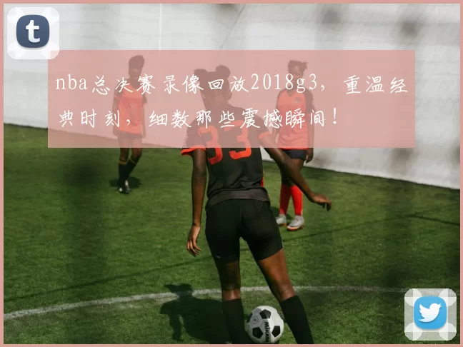 nba总决赛录像回放2018g3,重温经典时刻,细数那些震撼瞬间!