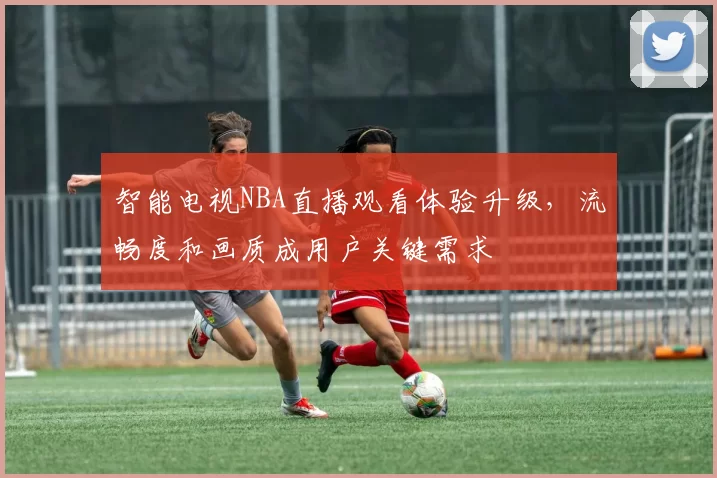 智能电视NBA直播观看体验升级，流畅度和画质成用户关键需求