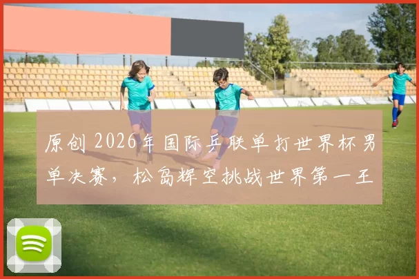 原创 2026年国际乒联单打世界杯男单决赛，松岛辉空挑战世界第一王楚钦