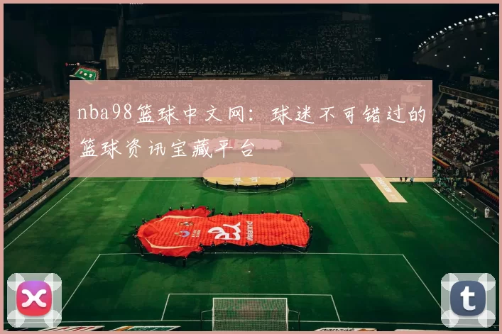 nba98篮球中文网：球迷不可错过的篮球资讯宝藏平台