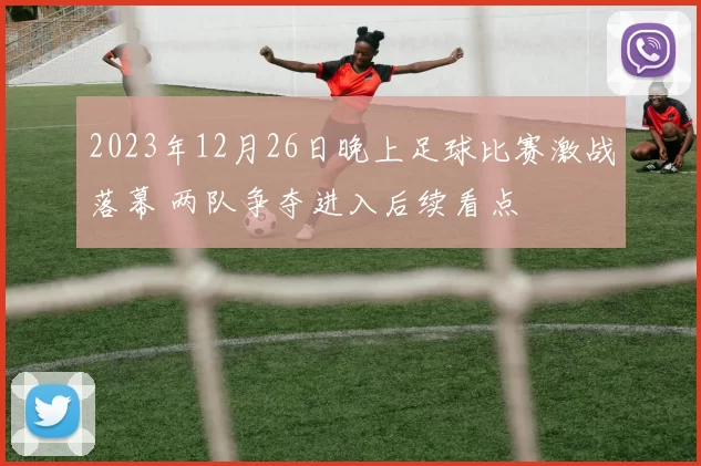 2023年12月26日晚上足球比赛激战落幕 两队争夺进入后续看点