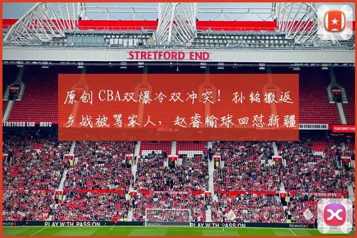 原创 CBA双爆冷双冲突！孙铭徽返乡战被骂家人，赵睿输球回怼新疆球迷