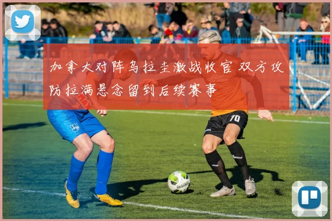 加拿大对阵乌拉圭激战收官 双方攻防拉满悬念留到后续赛事