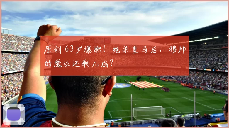 原创 63岁爆燃！绝杀皇马后，穆帅的魔法还剩几成？