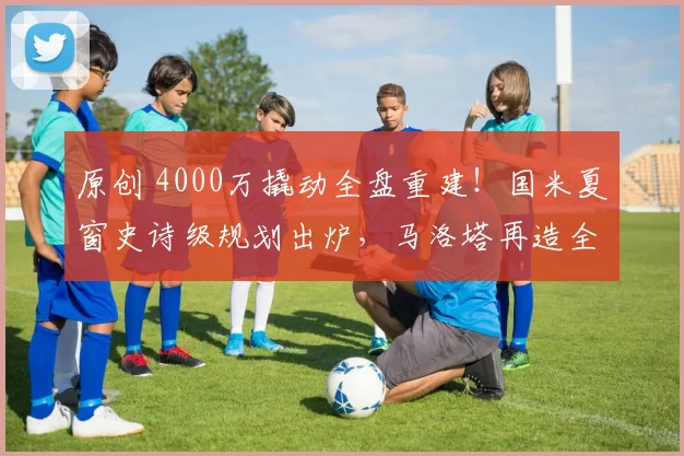 原创 4000万撬动全盘重建！国米夏窗史诗级规划出炉，马洛塔再造全新蓝黑