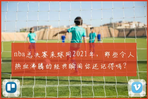 nba总决赛来球网2021年，那些令人热血沸腾的经典瞬间你还记得吗？