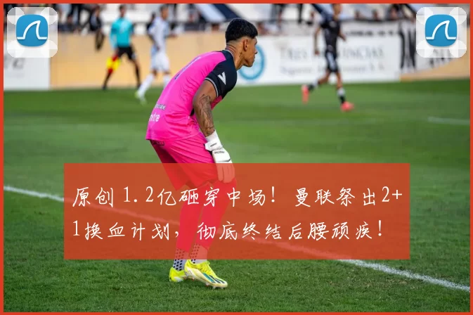 原创 1.2亿砸穿中场！曼联祭出2+1换血计划，彻底终结后腰顽疾！