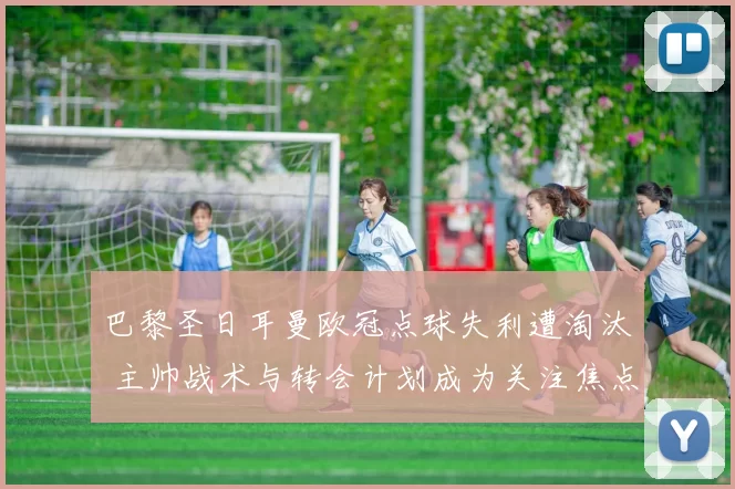 巴黎圣日耳曼欧冠点球失利遭淘汰 主帅战术与转会计划成为关注焦点