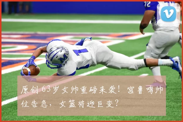 原创 63岁女帅重磅来袭!宫鲁鸣帅位告急,女篮将迎巨变?