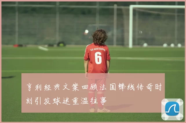 亨利经典文案回顾法国锋线传奇时刻引发球迷重温往事