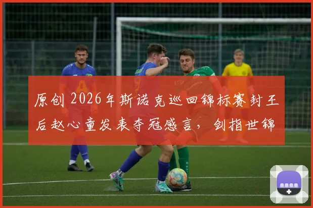 原创 2026年斯诺克巡回锦标赛封王后赵心童发表夺冠感言，剑指世锦赛卫冕