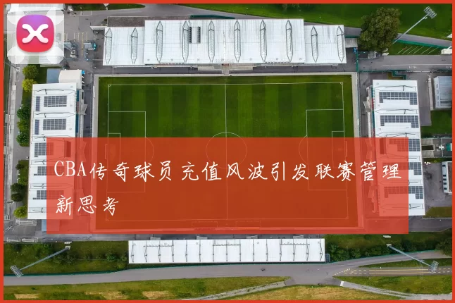 CBA传奇球员充值风波引发联赛管理新思考