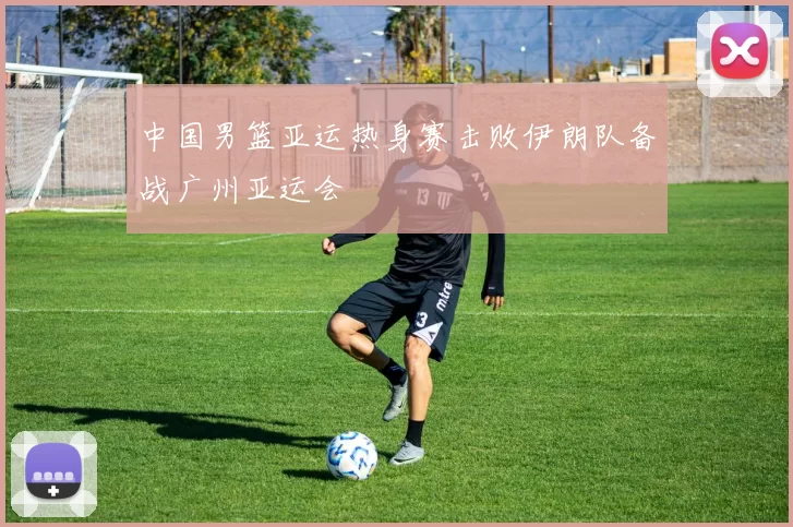 中国男篮亚运热身赛击败伊朗队备战广州亚运会