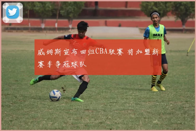 威姆斯宣布回归CBA联赛 将加盟新赛季争冠球队