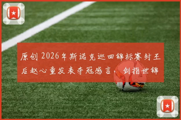 原创 2026年斯诺克巡回锦标赛封王后赵心童发表夺冠感言,剑指世锦赛卫冕