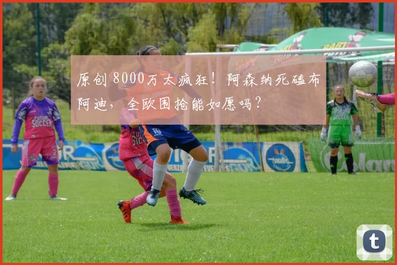 原创 8000万太疯狂！阿森纳死磕布阿迪，全欧围抢能如愿吗？