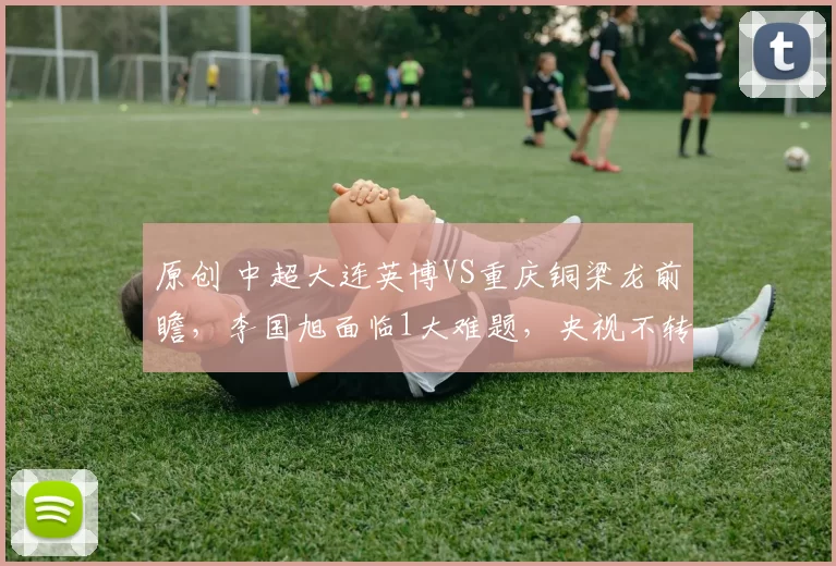 原创 中超大连英博VS重庆铜梁龙前瞻，李国旭面临1大难题，央视不转，2大平台直播