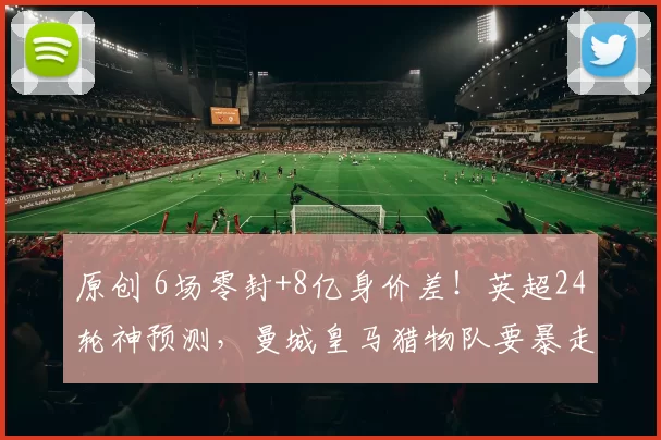 原创 6场零封+8亿身价差！英超24轮神预测，曼城皇马猎物队要暴走？