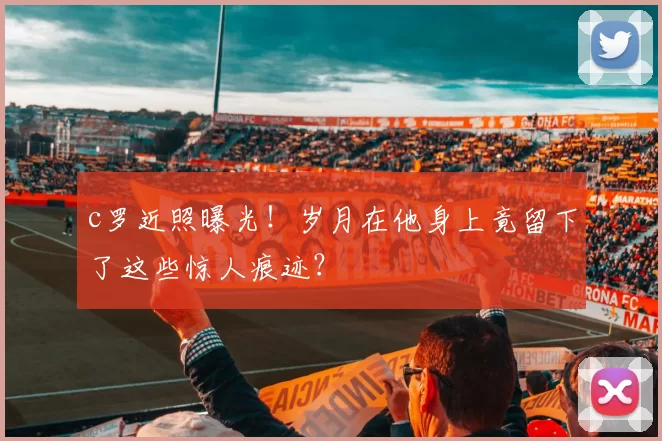 c罗近照曝光!岁月在他身上竟留下了这些惊人痕迹?