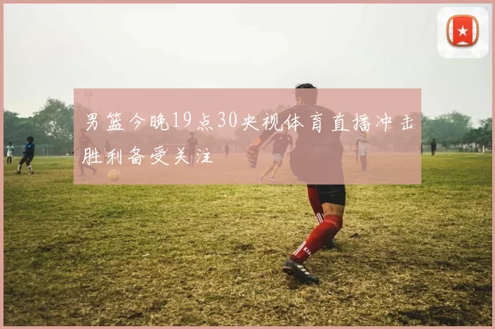 男篮今晚19点30央视体育直播冲击胜利备受关注