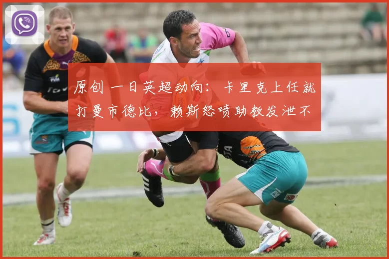 原创 一日英超动向：卡里克上任就打曼市德比，赖斯怒喷助教发泄不满