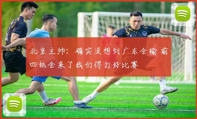 北京主帅：确实没想到广东会输 前四机会来了我们得打好比赛