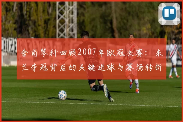 舍甫琴科回顾2007年欧冠决赛：米兰夺冠背后的关键进球与赛场转折