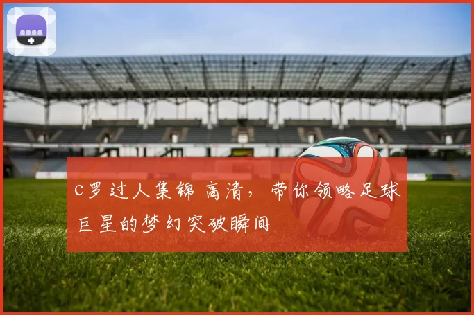 c罗过人集锦 高清,带你领略足球巨星的梦幻突破瞬间